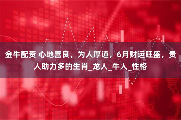 金牛配资 心地善良，为人厚道，6月财运旺盛，贵人助力多的生肖_龙人_牛人_性格