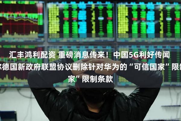 汇丰鸿利配资 重磅消息传来！中国5G利好传闻 报道称德国新政府联盟协议删除针对华为的“可信国家”限制条款