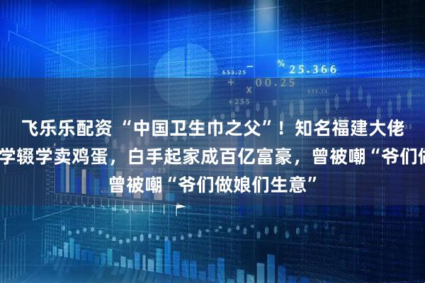 飞乐乐配资 “中国卫生巾之父”！知名福建大佬去世！他小学辍学卖鸡蛋，白手起家成百亿富豪，曾被嘲“爷们做娘们生意”