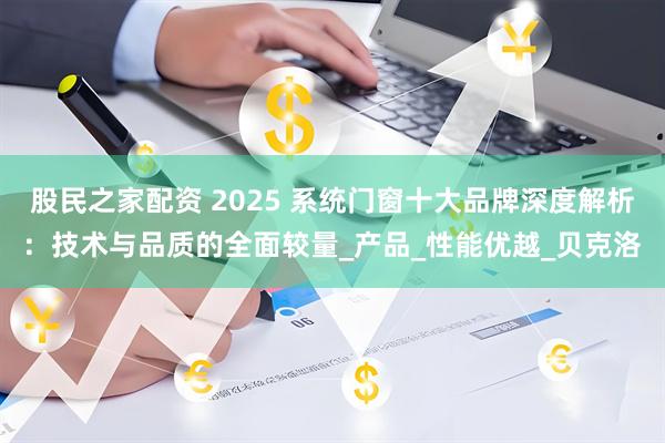 股民之家配资 2025 系统门窗十大品牌深度解析：技术与品质的全面较量_产品_性能优越_贝克洛