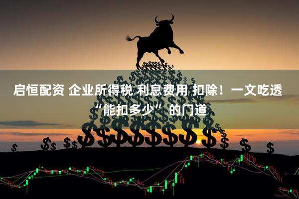 启恒配资 企业所得税 利息费用 扣除！一文吃透 “能扣多少” 的门道