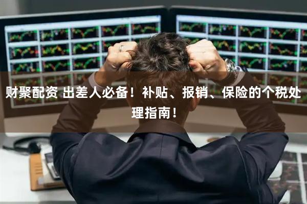 财聚配资 出差人必备！补贴、报销、保险的个税处理指南！