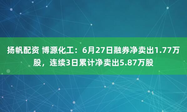 扬帆配资 博源化工：6月27日融券净卖出1.77万股，连续3日累计净卖出5.87万股