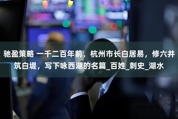 驰盈策略 一千二百年前，杭州市长白居易，修六井筑白堤，写下咏西湖的名篇_百姓_刺史_湖水