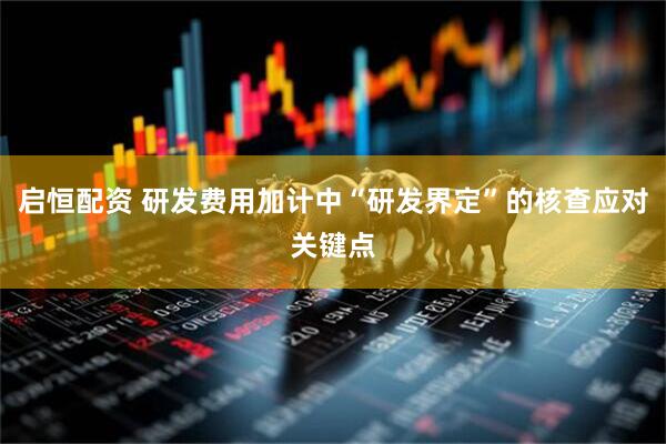 启恒配资 研发费用加计中“研发界定”的核查应对关键点