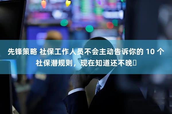 先锋策略 社保工作人员不会主动告诉你的 10 个社保潜规则，现在知道还不晚​