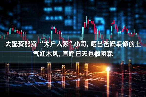 大配资配资 “大户人家”小哥, 晒出爸妈装修的土气红木风, 直呼白天也很阴森