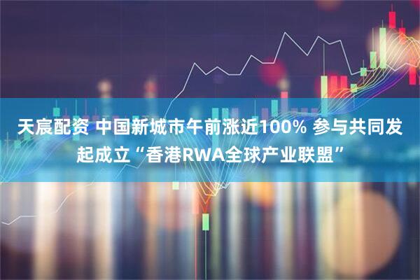 天宸配资 中国新城市午前涨近100% 参与共同发起成立“香港RWA全球产业联盟”