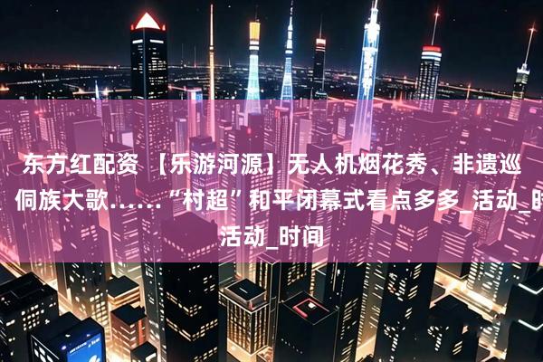 东方红配资 【乐游河源】无人机烟花秀、非遗巡游、侗族大歌……“村超”和平闭幕式看点多多_活动_时间
