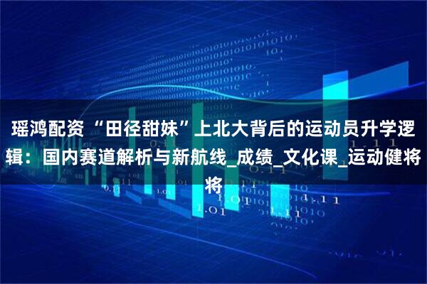 瑶鸿配资 “田径甜妹”上北大背后的运动员升学逻辑：国内赛道解析与新航线_成绩_文化课_运动健将