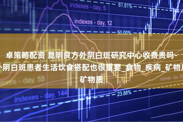 卓策略配资 昆明良方外阴白斑研究中心收费贵吗-外阴白斑患者生活饮食搭配也很重要_食物_疾病_矿物质