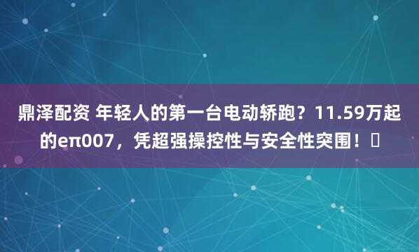 鼎泽配资 年轻人的第一台电动轿跑？11.59万起的eπ007，凭超强操控性与安全性突围！‌