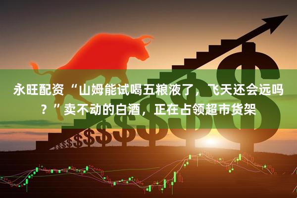 永旺配资 “山姆能试喝五粮液了，飞天还会远吗？”卖不动的白酒，正在占领超市货架