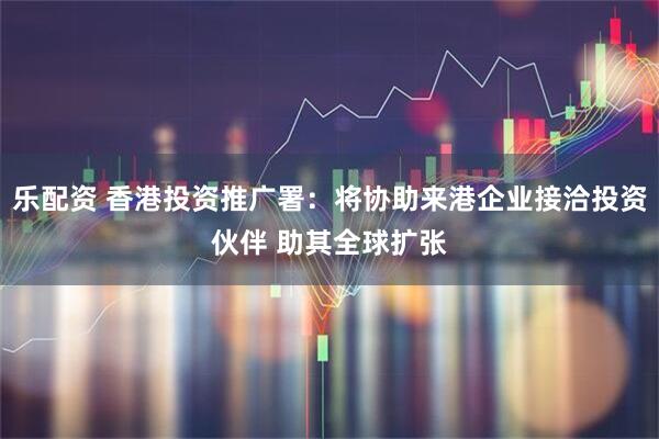 乐配资 香港投资推广署：将协助来港企业接洽投资伙伴 助其全球扩张