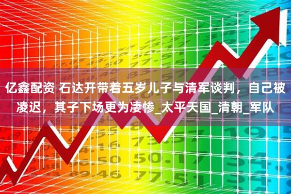 亿鑫配资 石达开带着五岁儿子与清军谈判，自己被凌迟，其子下场更为凄惨_太平天国_清朝_军队