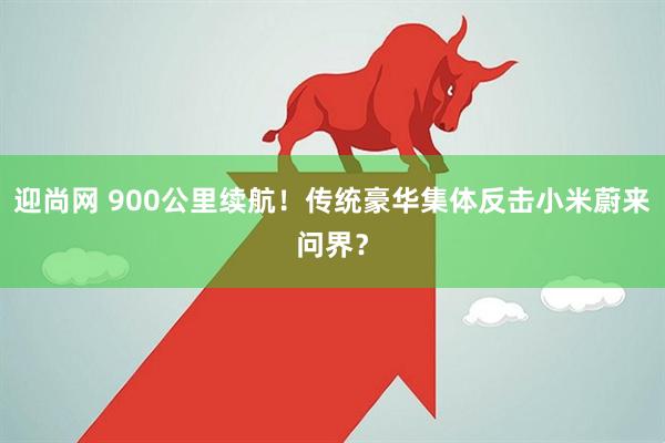 迎尚网 900公里续航！传统豪华集体反击小米蔚来问界？