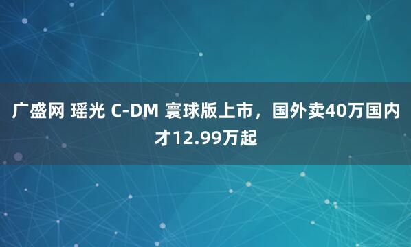 广盛网 瑶光 C-DM 寰球版上市，国外卖40万国内才12.99万起