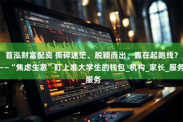 首泓财富配资 撕碎迷茫、脱颖而出、赢在起跑线？——“焦虑生意”盯上准大学生的钱包_机构_家长_服务