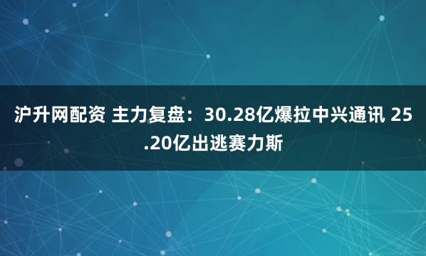 沪升网配资 主力复盘：30.28亿爆拉中兴通讯 25.20亿出逃赛力斯