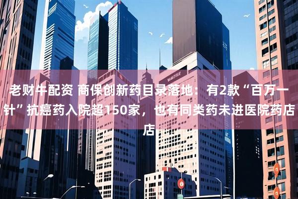 老财牛配资 商保创新药目录落地：有2款“百万一针”抗癌药入院超150家，也有同类药未进医院药店