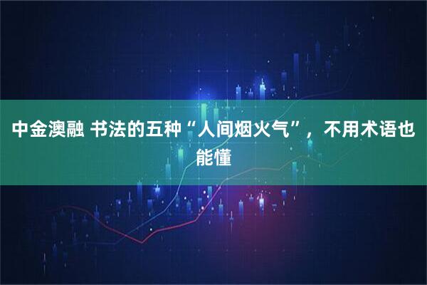 中金澳融 书法的五种“人间烟火气”，不用术语也能懂