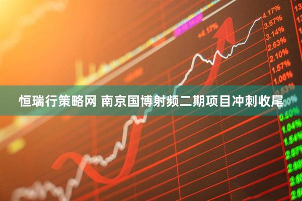 恒瑞行策略网 南京国博射频二期项目冲刺收尾