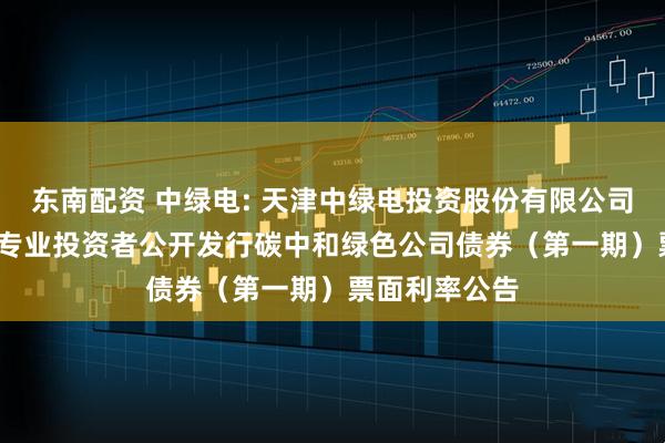 东南配资 中绿电: 天津中绿电投资股份有限公司2025年面向专业投资者公开发行碳中和绿色公司债券（第一期）票面利率公告