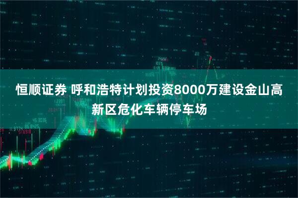 恒顺证券 呼和浩特计划投资8000万建设金山高新区危化车辆停车场