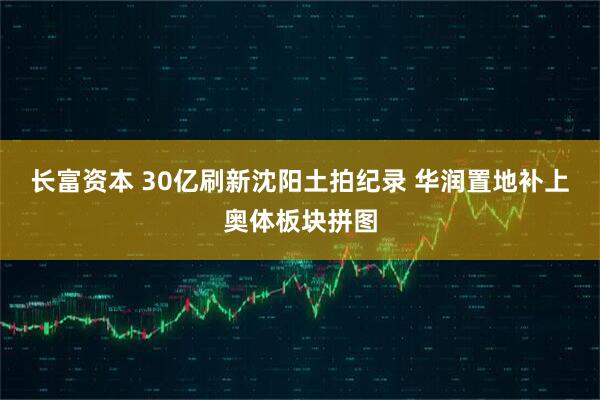 长富资本 30亿刷新沈阳土拍纪录 华润置地补上奥体板块拼图