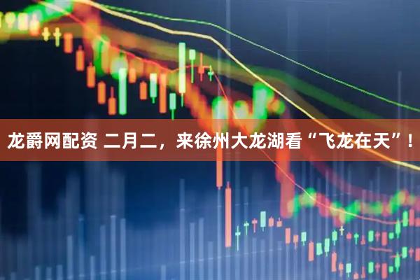 龙爵网配资 二月二，来徐州大龙湖看“飞龙在天”！